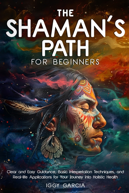 The Shaman's Path for Beginners: Clear and Easy Guidance, Basic Interpretation Techniques, and Real- Life Applications for Your Journey Into Holistic