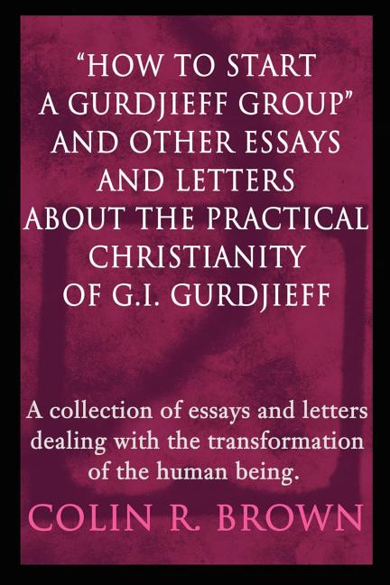 "How to start a Gurdjieff Group" and Other Essays and Letters About the Practical Christianity of G.I. Gurdjieff: A collection of essays and letters d