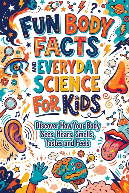 Fun Body Facts and Everyday Science for Kids: Discover How Your Body Sees, Hears, Smells, Tastes and Feels