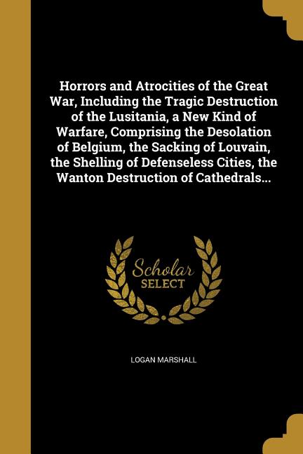 Horrors and Atrocities of the Great War, Including the Tragic Destruction of the Lusitania, a New Kind of Warfare, Comprising the Desolation of Belgiu