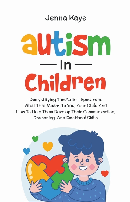 Autism In Children Demystifying The Autism Spectrum, What That Means To You, Your Child, And How To Help Them Develop Their Communication, Reasoning,
