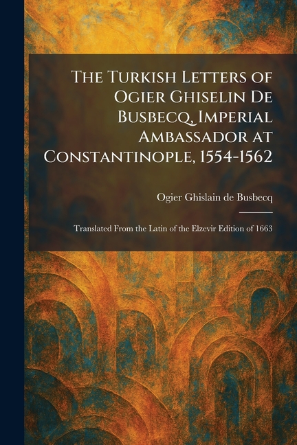 The Turkish Letters of Ogier Ghiselin De Busbecq, Imperial Ambassador at Constantinople, 1554-1562: Translated From the Latin of the Elzevir Edition o