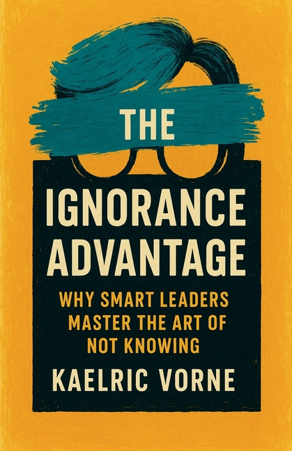 The Ignorance Advantage: Why Smart Leaders Master the Art of Not Knowing