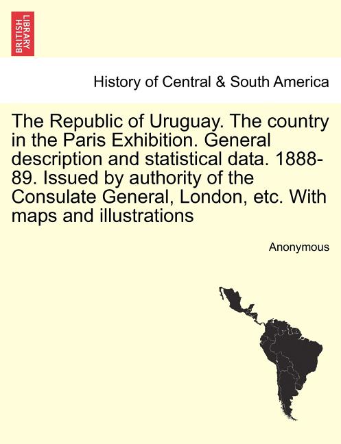 The Republic of Uruguay. the Country in the Paris Exhibition. General Description and Statistical Data. 1888-89. Issued by Authority of the Consulate