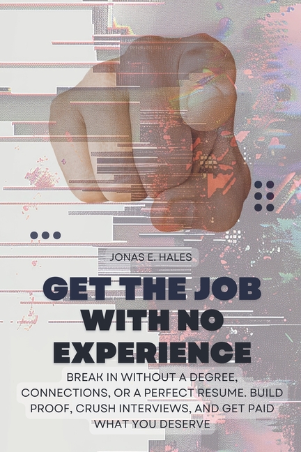 Get the Job with No Experience: Break In Without a Degree, Connections, or a Perfect Resume. Build Proof, Crush Interviews, and Get Paid What You Dese