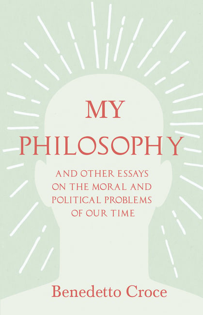 My Philosophy - And Other Essays on the Moral and Political Problems of Our Time: With an Essay from Benedetto Croce - An Introduction to His Philosop