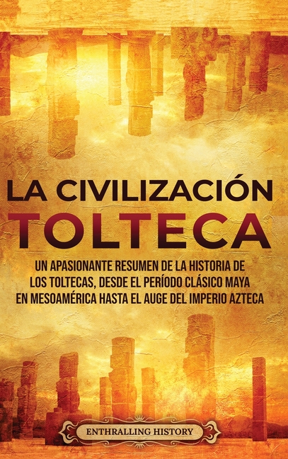 La Civilización Tolteca: Un Apasionante Resumen de la Historia de los Toltecas, Desde el Período Clásico Maya en Mesoamérica hasta el Auge del Imperio