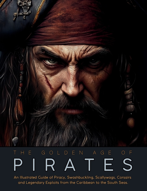 The Golden Age of Pirates: An Illustrated Guide of Piracy, Swashbuckling, Scallywags, Corsairs and Legendary Exploits from the Caribbean to the South