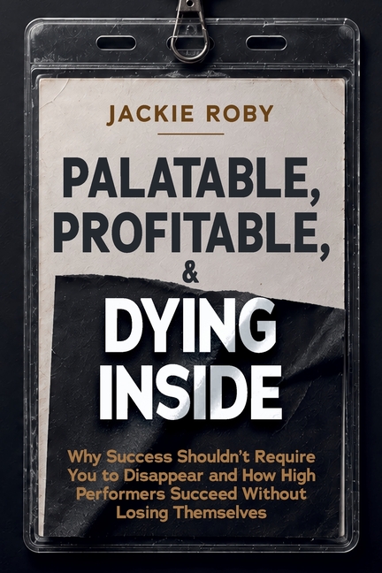 Palatable, Profitable, & Dying Inside: Why Success Shouldn't Require You to Disappear and How High Performers Succeed Without Losing Themselves