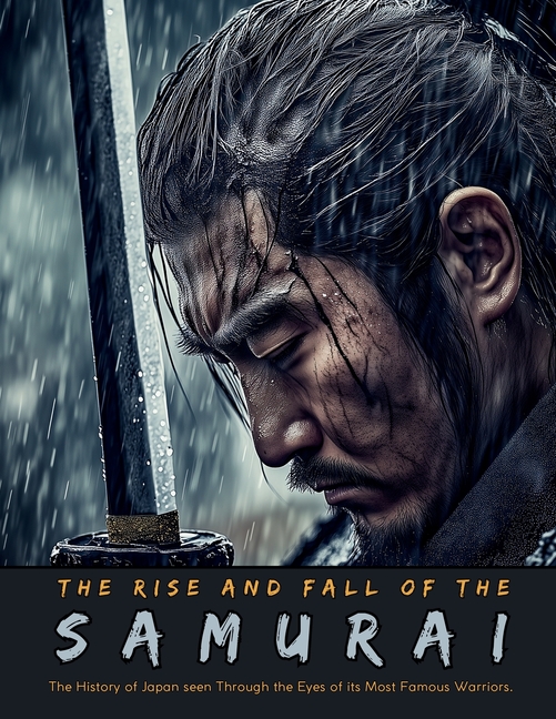 The Rise and Fall of the Samurai: The History of Japan seen Through the Eyes of its Most Famous Warriors