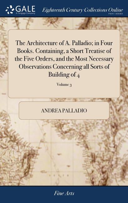 The Architecture of A. Palladio; in Four Books. Containing, a Short Treatise of the Five Orders, and the Most Necessary Observations Concerning all So