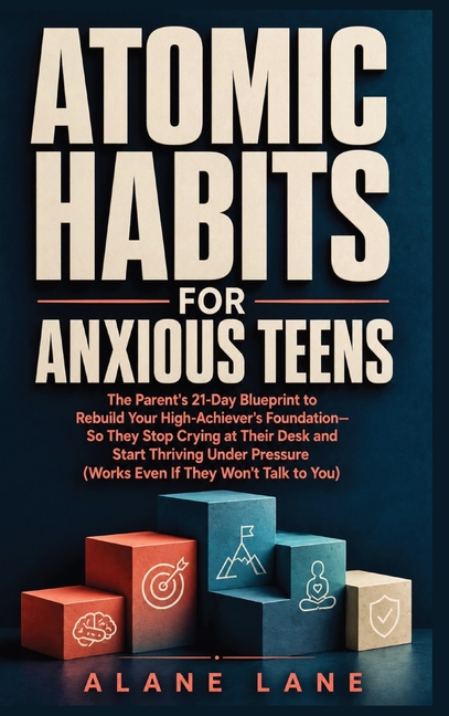 Atomic Habits for Anxious Teens: The Parent's 21-Day Blueprint to Rebuild Your High-Achiever's Foundation-So They Stop Crying at Their Desk and Start
