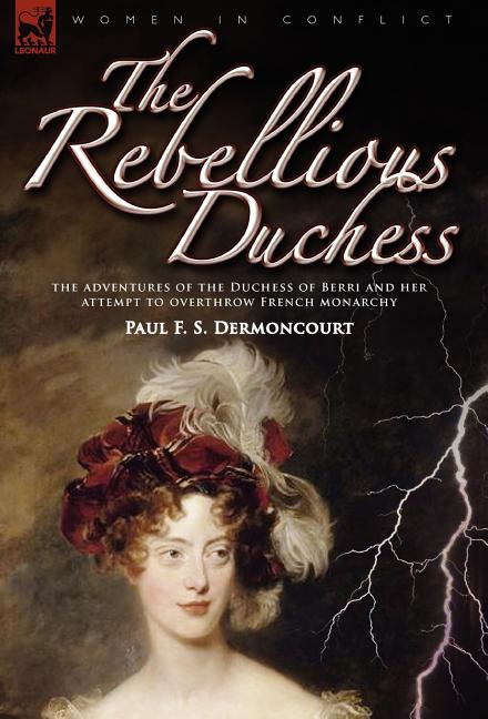 The Rebellious Duchess: the Adventures of the Duchess of Berri and Her Attempt to Overthrow French Monarchy