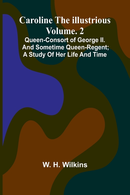 Caroline the Illustrious Vol. 2: Queen-Consort of George II. and sometime Queen-Regent; a study of her life and time