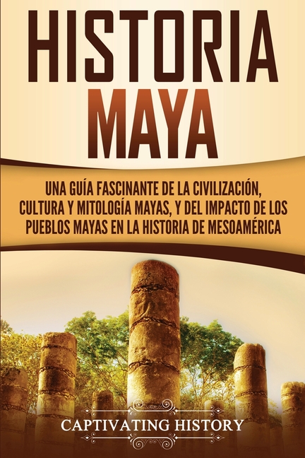 Historia Maya: Una guía fascinante de la civilización, cultura y mitología mayas, y del impacto de los pueblos mayas en la historia de Mesoamérica