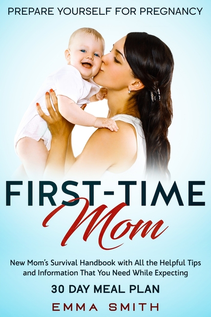 First-Time Mom: Prepare Yourself for Pregnancy: New Mom's Survival Handbook with All the Helpful Tips and Information That You Need While Expecting +