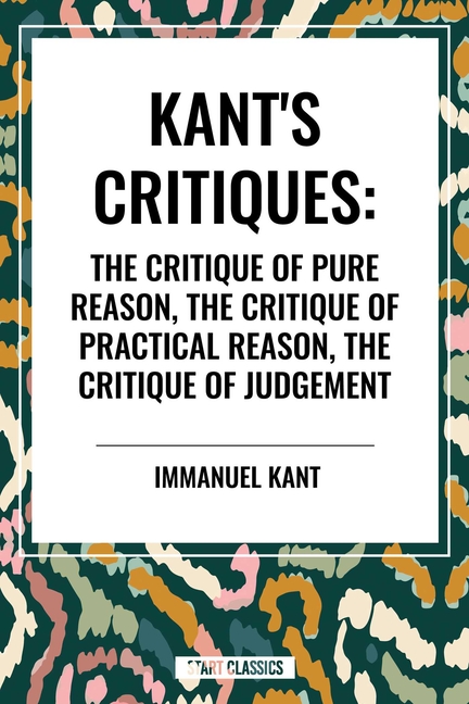 Kant's Critiques: The Critique of Pure Reason, the Critique of Practical Reason, the Critique of Judgement