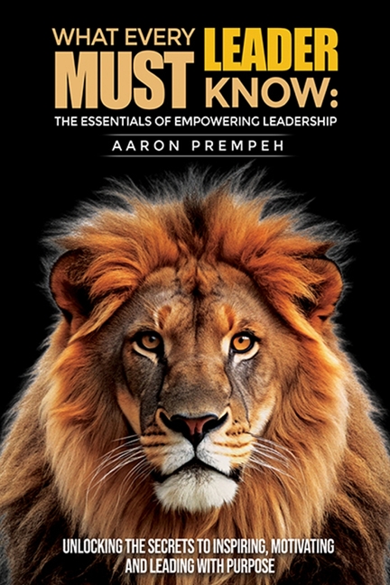 What Every Leader Must Know: The Essentials of Empowering Leadership: Unlocking the Secrets to Inspiring, Motivating, and Leading with Purpose