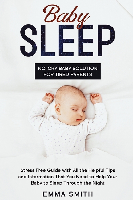 Baby Sleep: No-Cry Baby Solution for Tired Parents: Stress Free Guide with All Helpful Tips and Information that You Need to Help Your Baby to Sleep t