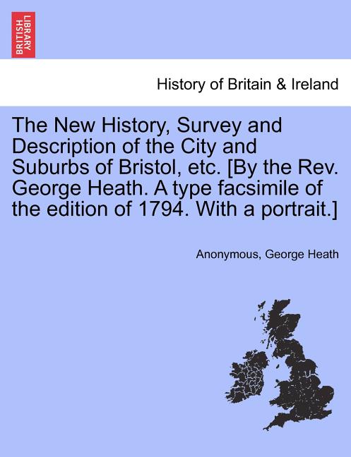 The New History, Survey and Description of the City and Suburbs of Bristol, Etc. [By the REV. George Heath. a Type Facsimile of the Edition of 1794. w