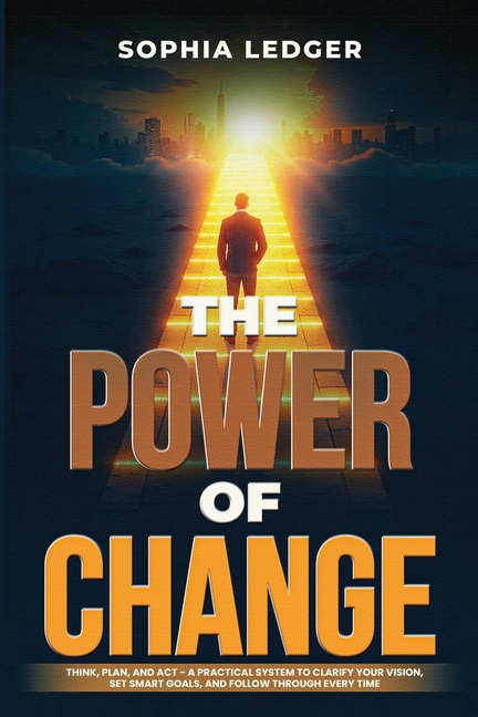 The Power of Change: Think, Plan, and ACT - A Practical System to Clarify Your Vision, Set Smart Goals, and Follow Through Every Time