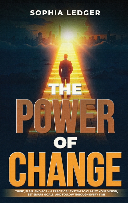 The Power of Change: Think, Plan, and ACT - A Practical System to Clarify Your Vision, Set Smart Goals, and Follow Through Every Time