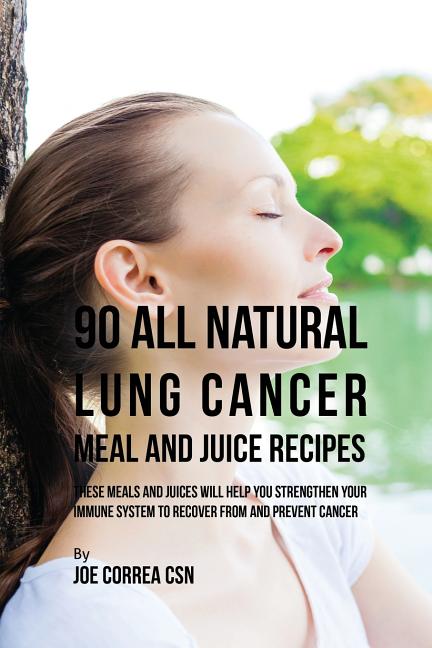 90 All Natural Lung Cancer Meal and Juice Recipes: These Meals and Juices Will Help You Strengthen Your Immune System to Recover from and Prevent Canc