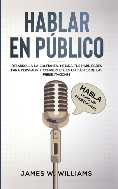 Hablar en público: Habla como un profesional - Desarrolla la confianza, mejora tus habilidades para persuadir y conviértete en un máster de las presen