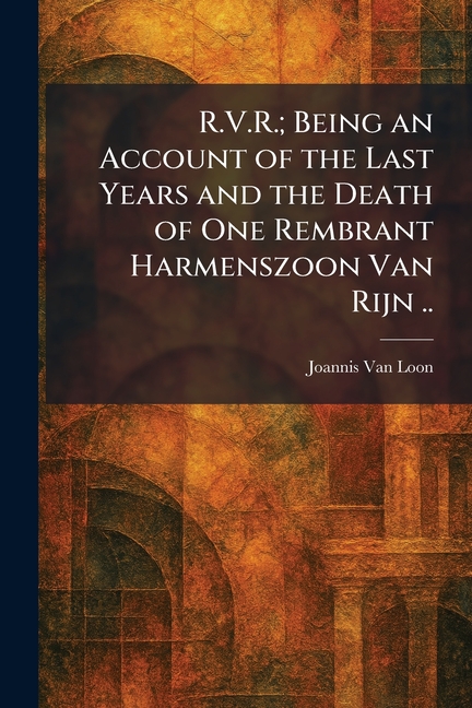 R.V.R.; Being an Account of the Last Years and the Death of One Rembrant Harmenszoon Van Rijn ..