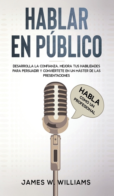 Hablar en público: Habla como un profesional - Desarrolla la confianza, mejora tus habilidades para persuadir y conviértete en un máster de las presen