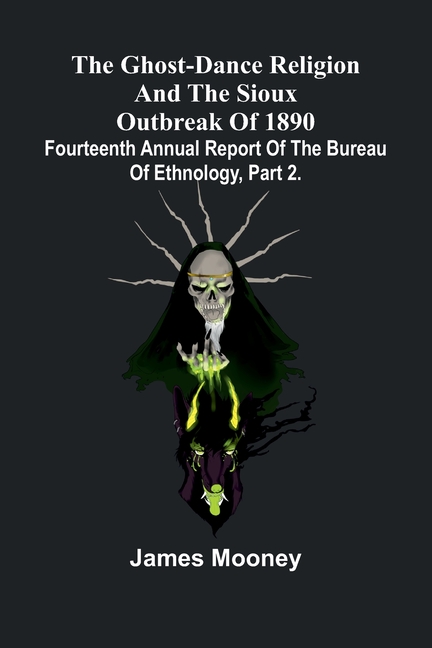 The Ghost-Dance Religion And The Sioux Outbreak Of 1890: Fourteenth Annual Report Of The Bureau Of Ethnology, Part 2.