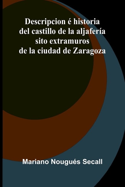 Descripcion é historia del castillo de la aljafería; sito extramuros de la ciudad de Zaragoza