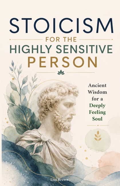 Stoicism for the Highly Sensitive Person: Stoic Wisdom for Highly Sensitive People: Ancient Tools for Emotional Depth, Inner Stability and a Life That
