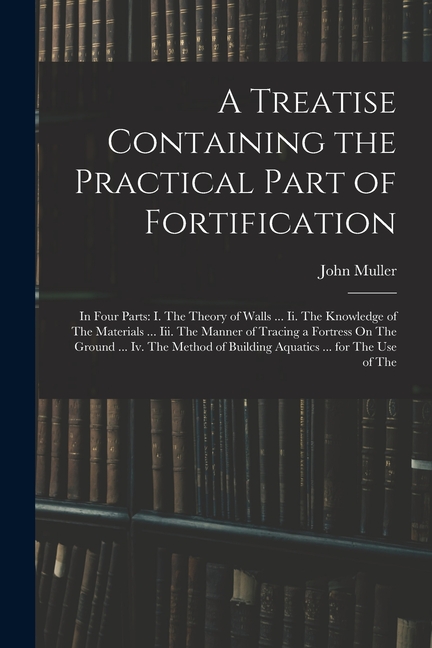 A Treatise Containing the Practical Part of Fortification: In Four Parts: I. The Theory of Walls ... Ii. The Knowledge of The Materials ... Iii. The M