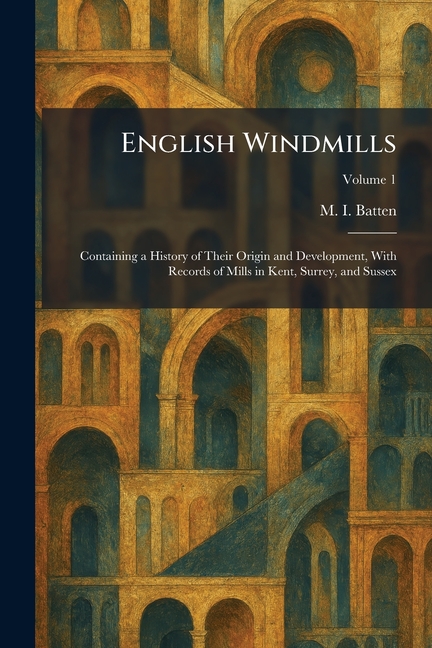 English Windmills: Containing a History of Their Origin and Development, With Records of Mills in Kent, Surrey, and Sussex