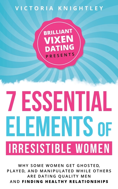 The 7 Essential Elements of Irresistible Women: Why some women get Ghosted, Played, and Manipulated while others are dating quality men and finding he