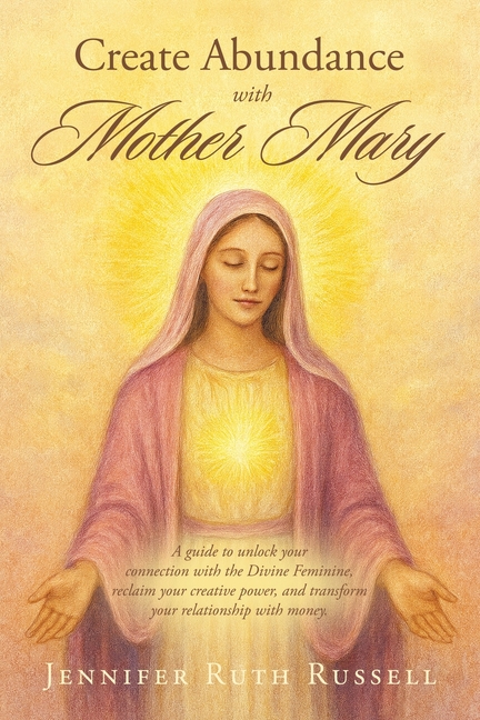 Create Abundance with Mother Mary: A guide to unlock your connection with the Divine Feminine, reclaim your creative power, and transform your relatio