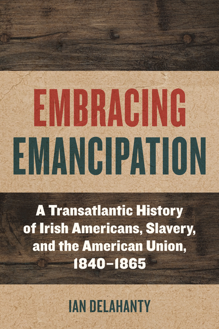 Embracing Emancipation: A Transatlantic History of Irish Americans, Slavery, and the American Union, 1840-1865