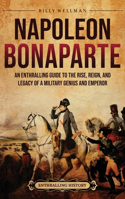 Napoleon Bonaparte: An Enthralling Guide to the Rise, Reign, and Legacy of a Military Genius and Emperor