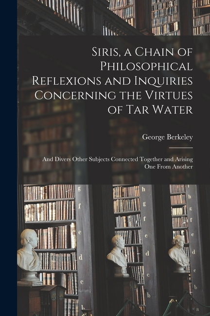 Siris, a Chain of Philosophical Reflexions and Inquiries Concerning the Virtues of Tar Water: and Divers Other Subjects Connected Together and Arising