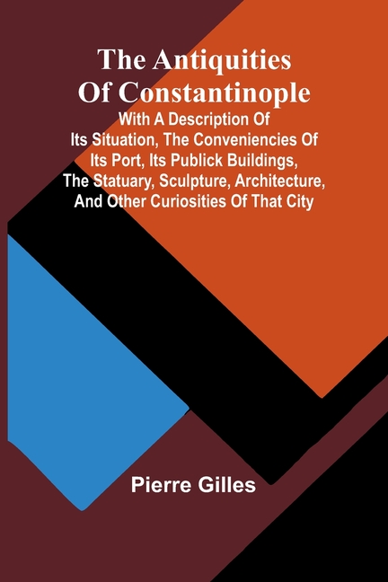 The Antiquities of Constantinople; With a Description of Its Situation, the Conveniencies of Its Port, Its Publick Buildings, the Statuary, Sculpture,