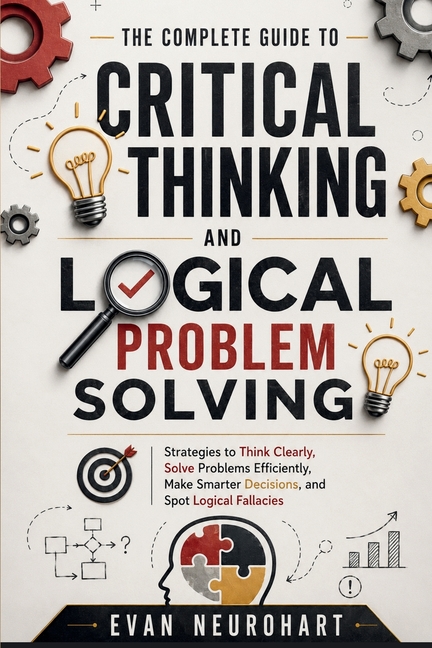 The Complete Guide to Critical Thinking and Logical Problem Solving: Strategies to Think Clearly, Solve Problems Efficiently, Make Smarter Decisions,