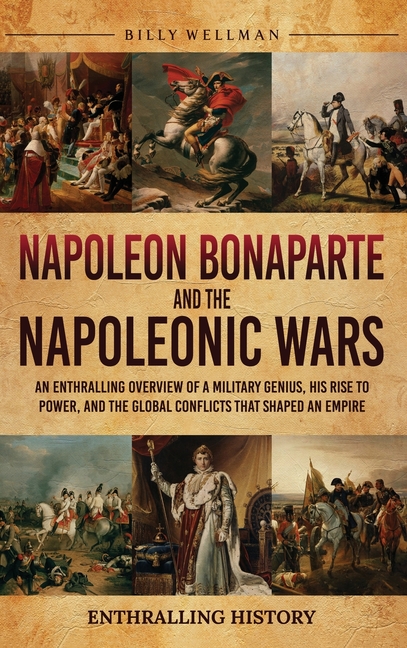 Napoleon Bonaparte and the Napoleonic Wars: An Enthralling Overview of a Military Genius, His Rise to Power, and the Global Conflicts That Shaped an E
