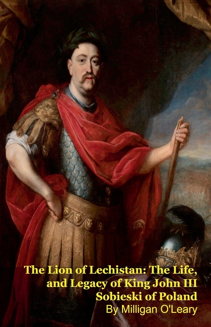 The Lion of Lechistan: The Life, and Legacy of King John III Sobieski of Poland