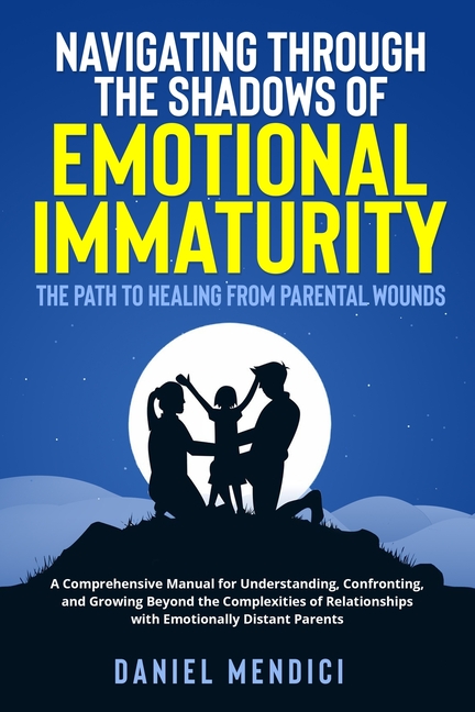 Navigating Through the Shadows of Emotional Immaturity: A Comprehensive Manual for Understanding, Confronting, and Growing Beyond the Complexities of