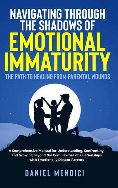 Navigating Through the Shadows of Emotional Immaturity: The Path to Healing from Parental Wounds: A Comprehensive Manual for Understanding, Confrontin