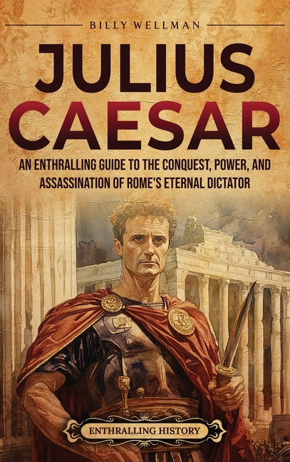 Julius Caesar: An Enthralling Guide to the Conquest, Power, and Assassination of Rome's Eternal Dictator