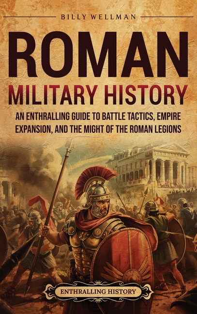 Roman Military History: An Enthralling Guide to Battle Tactics, Empire Expansion, and the Might of the Roman Legions