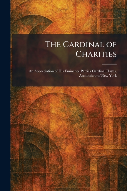 The Cardinal of Charities: An Appreciation of His Eminence Patrick Cardinal Hayes, Archbishop of New York