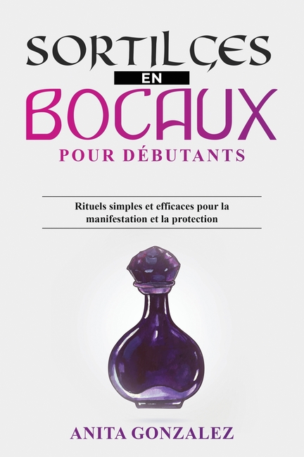 Sortilèges en Bocaux pour Débutants: Rituels simples et efficaces pour la manifestation et la protection